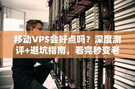 移动VPS会好点吗？深度测评+避坑指南，看完秒变老司机！