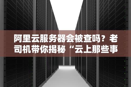 阿里云服务器会被查吗？老司机带你揭秘“云上那些事儿”