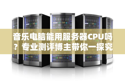 音乐电脑能用服务器CPU吗？专业测评博主带你一探究竟！
