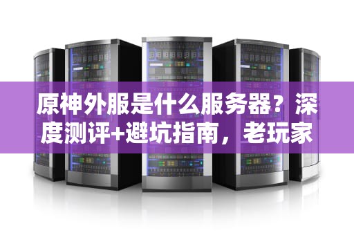 原神外服是什么服务器？深度测评+避坑指南，老玩家手把手教你选！