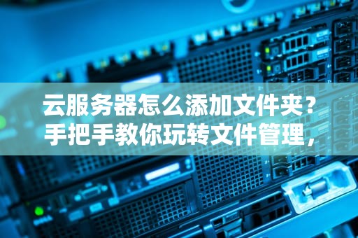 云服务器怎么添加文件夹？手把手教你玩转文件管理，小白也能秒变大神！