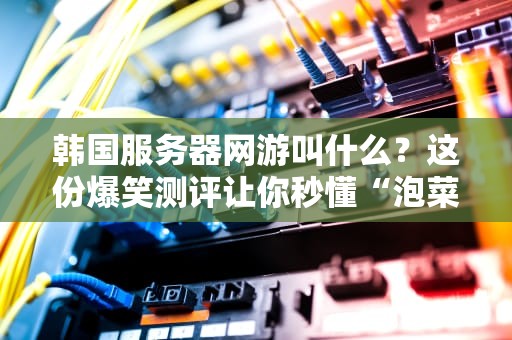 韩国服务器网游叫什么？这份爆笑测评让你秒懂“泡菜服”优劣！