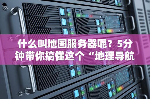 什么叫地图服务器呢？5分钟带你搞懂这个“地理导航大脑”的硬核秘密！
