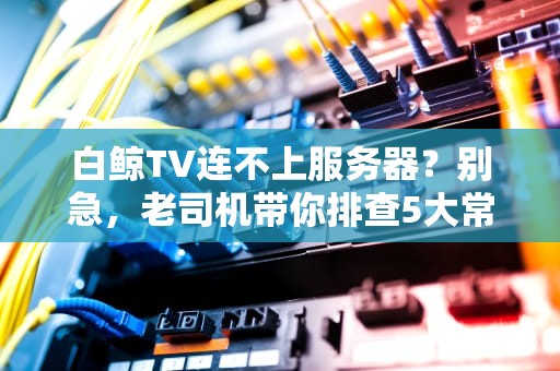 白鲸TV连不上服务器？别急，老司机带你排查5大常见“翻车”现场！