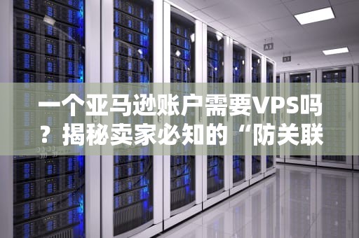 一个亚马逊账户需要VPS吗？揭秘卖家必知的“防关联神器”与避坑指南！