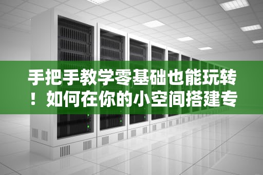 手把手教学零基础也能玩转！如何在你的小空间搭建专属Web服务器？