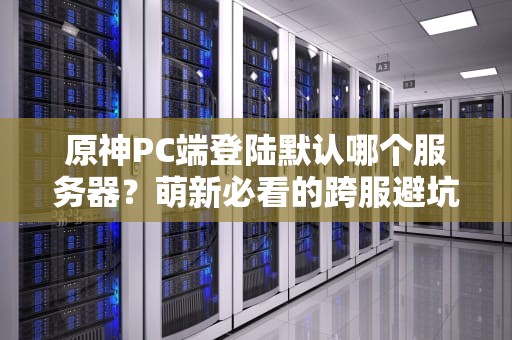 原神PC端登陆默认哪个服务器？萌新必看的跨服避坑指南！