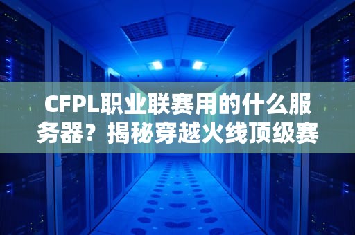 CFPL职业联赛用的什么服务器？揭秘穿越火线顶级赛事的“幕后英雄”！