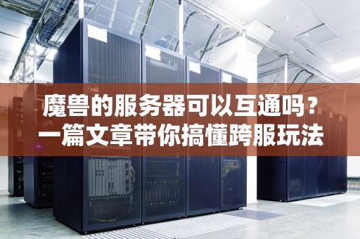 魔兽的服务器可以互通吗？一篇文章带你搞懂跨服玩法的门道！