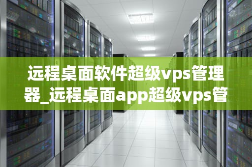 远程桌面软件超级vps管理器_远程桌面app超级vps管理器_超级VPS管理器——远程桌面软件的全新体验