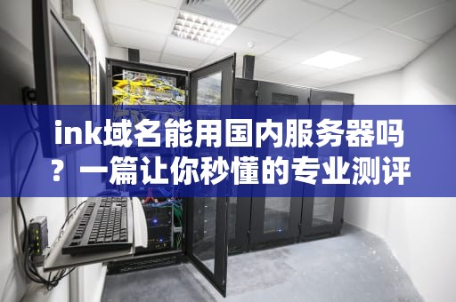 ink域名能用国内服务器吗？一篇让你秒懂的专业测评+避坑指南！