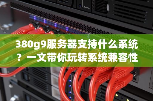 380g9服务器支持什么系统？一文带你玩转系统兼容性，选对系统不翻车！