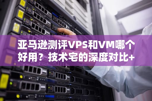 亚马逊测评VPS和VM哪个好用？技术宅的深度对比+避坑指南