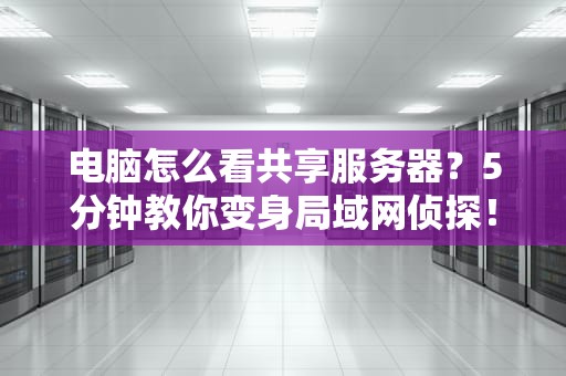 电脑怎么看共享服务器？5分钟教你变身局域网侦探！