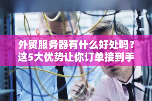 外贸服务器有什么好处吗？这5大优势让你订单接到手软！