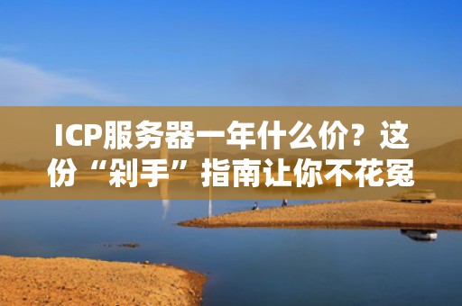 ICP服务器一年什么价？这份“剁手”指南让你不花冤枉钱！