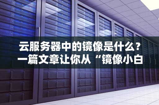 云服务器中的镜像是什么？一篇文章让你从“镜像小白”变“镜像大神”！