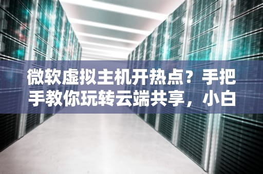 微软虚拟主机开热点？手把手教你玩转云端共享，小白也能秒变大神！