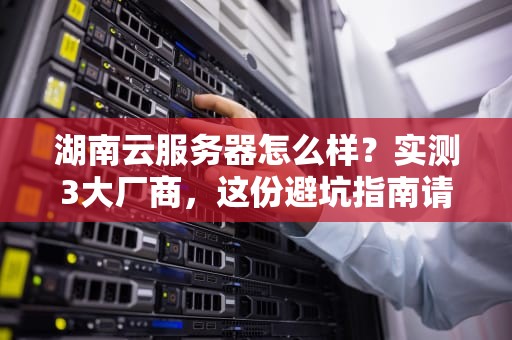 湖南云服务器怎么样？实测3大厂商，这份避坑指南请收好！