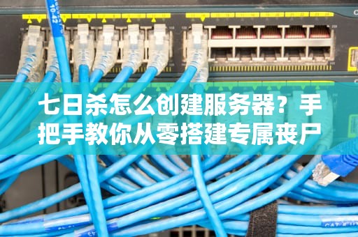 七日杀怎么创建服务器？手把手教你从零搭建专属丧尸乐园！