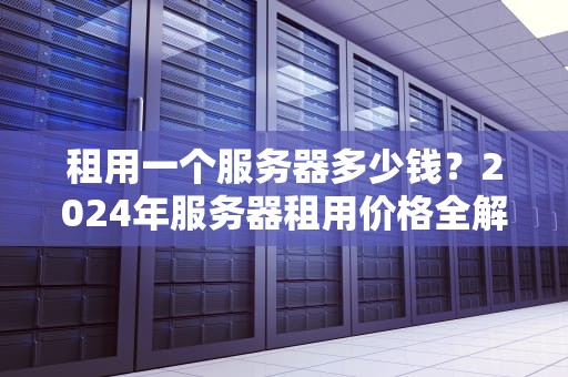 租用一个服务器多少钱？2024年服务器租用价格全解析，看完这篇再下单！