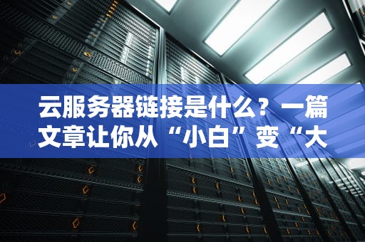 云服务器链接是什么？一篇文章让你从“小白”变“大神”！（附超实用测评）