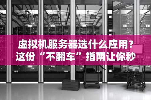 虚拟机服务器选什么应用？这份“不翻车”指南让你秒变老司机！