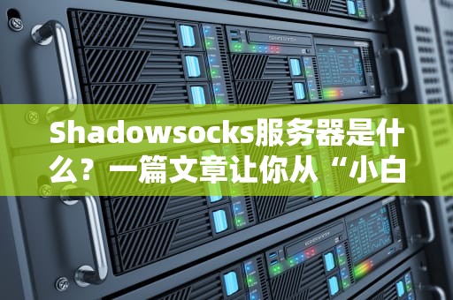 Shadowsocks服务器是什么？一篇文章让你从“小白”变“老司机”！