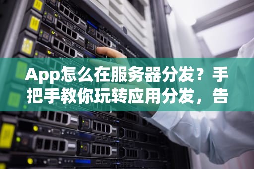 App怎么在服务器分发？手把手教你玩转应用分发，告别“卡成狗”！