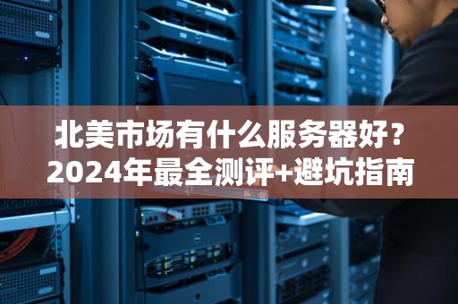 北美市场有什么服务器好？2024年最全测评+避坑指南！