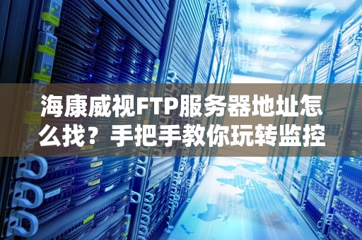 海康威视FTP服务器地址怎么找？手把手教你玩转监控存储（附避坑指南）
