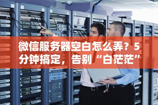微信服务器空白怎么弄？5分钟搞定，告别“白茫茫”焦虑！