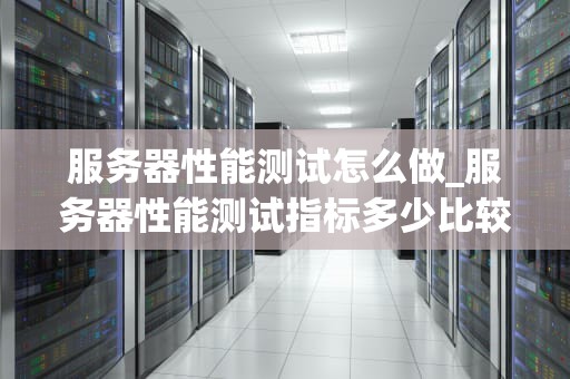 服务器性能测试怎么做_服务器性能测试指标多少比较合理_服务器性能测试的全面指南