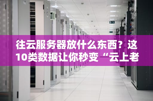 往云服务器放什么东西？这10类数据让你秒变“云上老司机”！