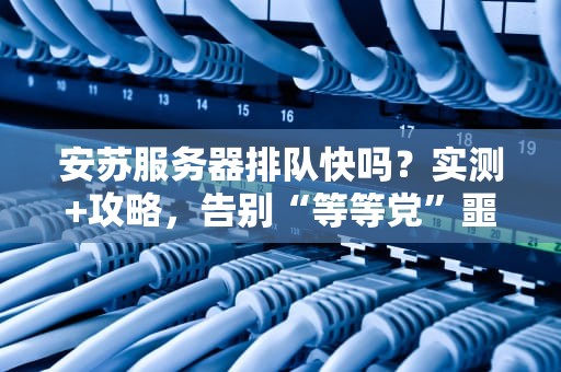 安苏服务器排队快吗？实测+攻略，告别“等等党”噩梦！