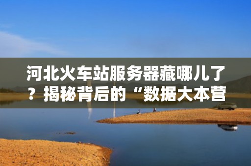 河北火车站服务器藏哪儿了？揭秘背后的“数据大本营”