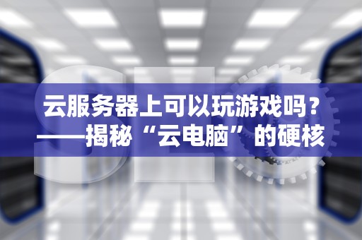 云服务器上可以玩游戏吗？——揭秘“云电脑”的硬核真相