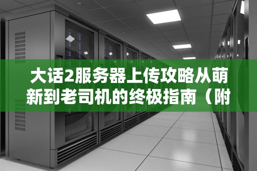 大话2服务器上传攻略从萌新到老司机的终极指南（附避坑秘籍）