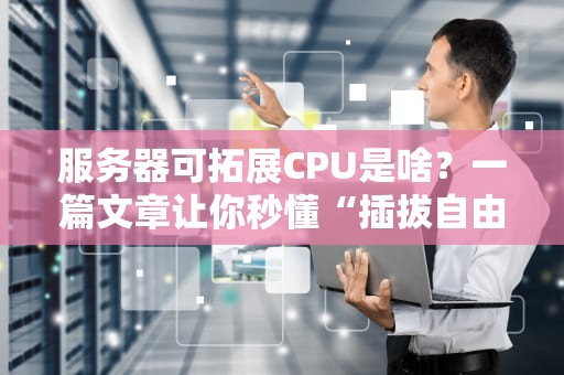 服务器可拓展CPU是啥？一篇文章让你秒懂“插拔自由”的快乐！