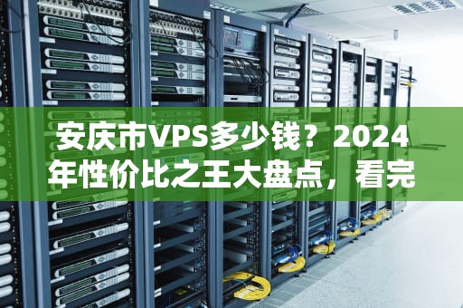 安庆市VPS多少钱？2024年性价比之王大盘点，看完这篇不踩坑！