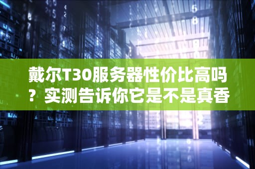 戴尔T30服务器性价比高吗？实测告诉你它是不是真香机！