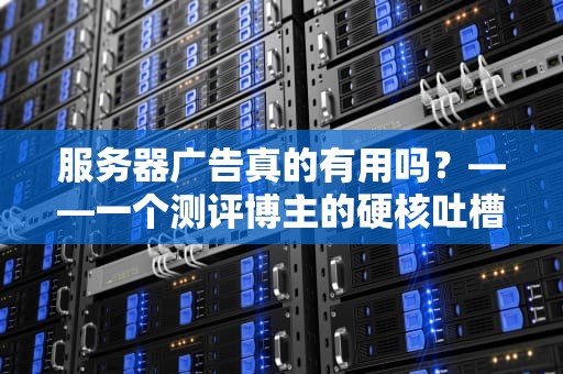 服务器广告真的有用吗？——一个测评博主的硬核吐槽+避坑指南