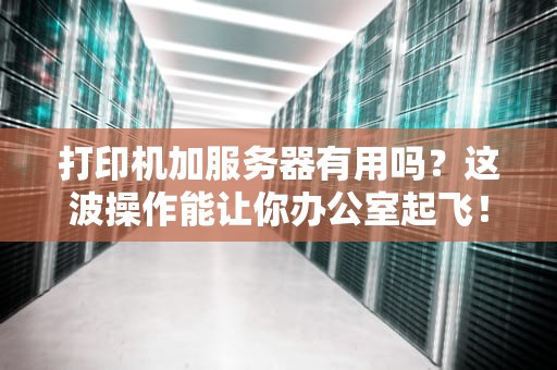 打印机加服务器有用吗？这波操作能让你办公室起飞！