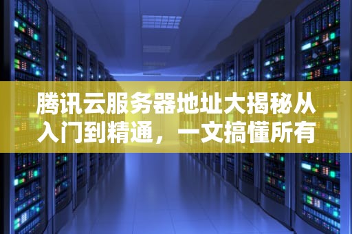 腾讯云服务器地址大揭秘从入门到精通，一文搞懂所有关键点！