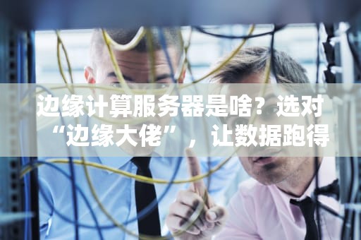 边缘计算服务器是啥？选对“边缘大佬”，让数据跑得更快更稳！