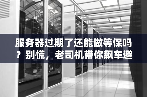 服务器过期了还能做等保吗？别慌，老司机带你飙车避坑！
