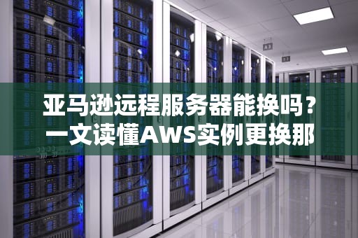 亚马逊远程服务器能换吗？一文读懂AWS实例更换那些事儿！