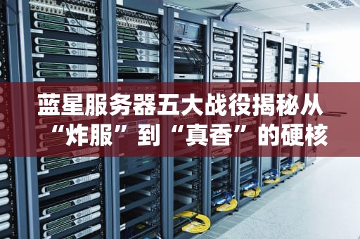 蓝星服务器五大战役揭秘从“炸服”到“真香”的硬核进化史