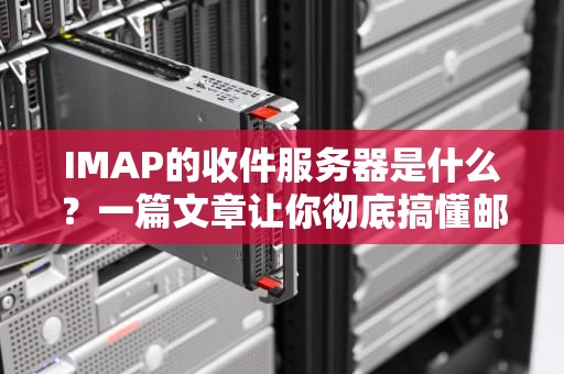 IMAP的收件服务器是什么？一篇文章让你彻底搞懂邮箱背后的“快递站”
