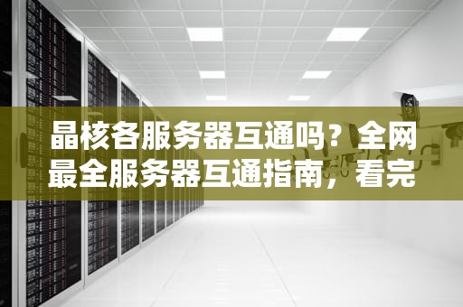 晶核各服务器互通吗？全网最全服务器互通指南，看完秒懂！